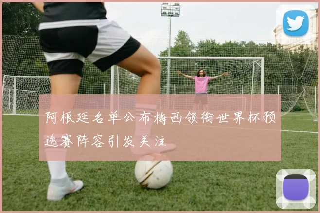 阿根廷名单公布梅西领衔世界杯预选赛阵容引发关注
