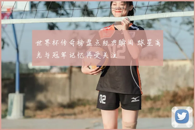 世界杯传奇榜盘点经典瞬间 球星高光与冠军记忆再受关注