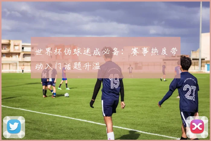 世界杯伪球迷成必备：赛事热度带动入门话题升温