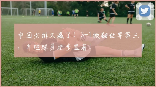 中国女排又赢了！3-1掀翻世界第三，年轻球员进步显著！