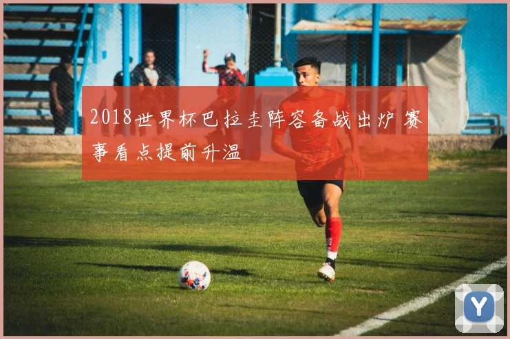 2018世界杯巴拉圭阵容备战出炉 赛事看点提前升温