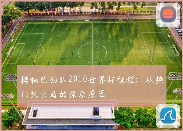揭秘巴西队2010世界杯征程：从热门到出局的深层原因