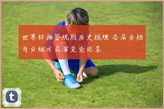 世界杯抽签规则历史梳理 各届分档与分组方式演变全记录