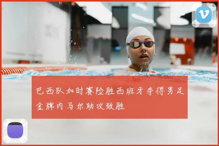 巴西队加时赛险胜西班牙夺得男足金牌内马尔助攻致胜