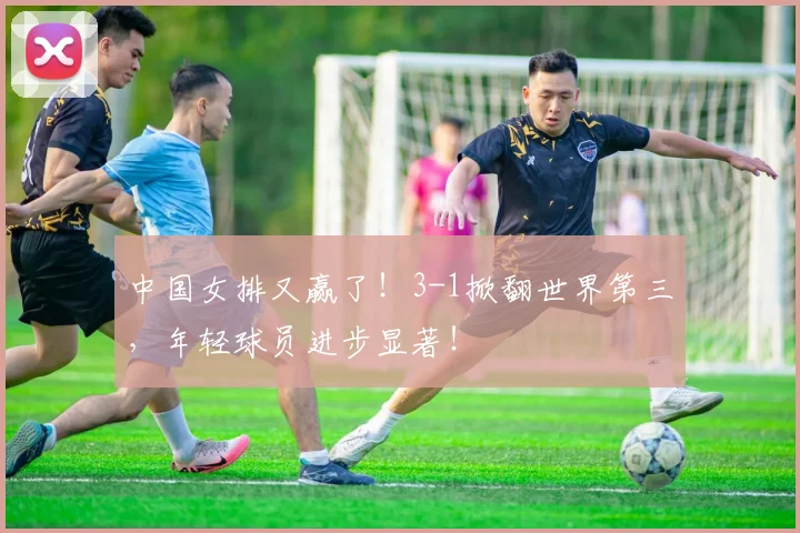 中国女排又赢了！3-1掀翻世界第三，年轻球员进步显著！