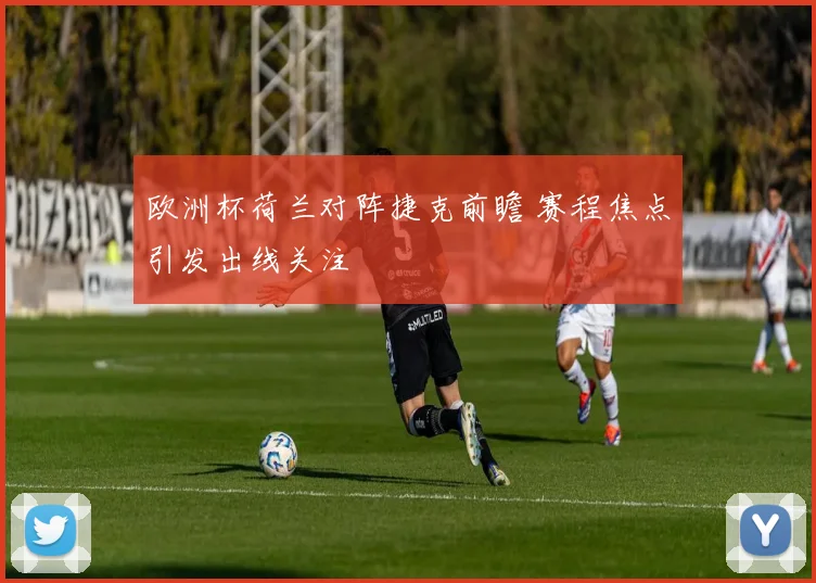 欧洲杯荷兰对阵捷克前瞻 赛程焦点引发出线关注