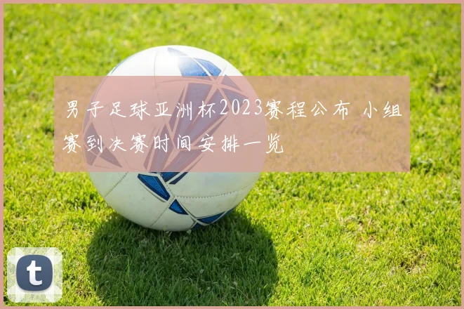 男子足球亚洲杯2023赛程公布 小组赛到决赛时间安排一览