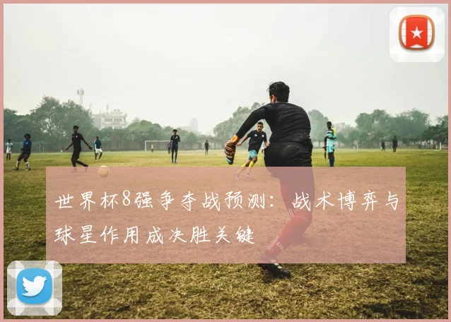 世界杯8强争夺战预测：战术博弈与球星作用成决胜关键