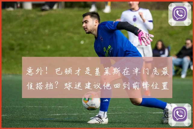 意外！巴顿才是基莱斯在津门虎最佳搭档？球迷建议他回到前锋位置