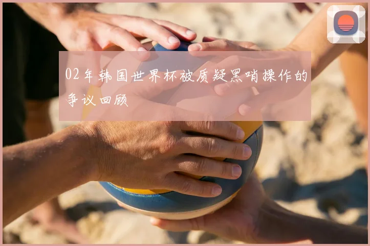 02年韩国世界杯被质疑黑哨操作的争议回顾