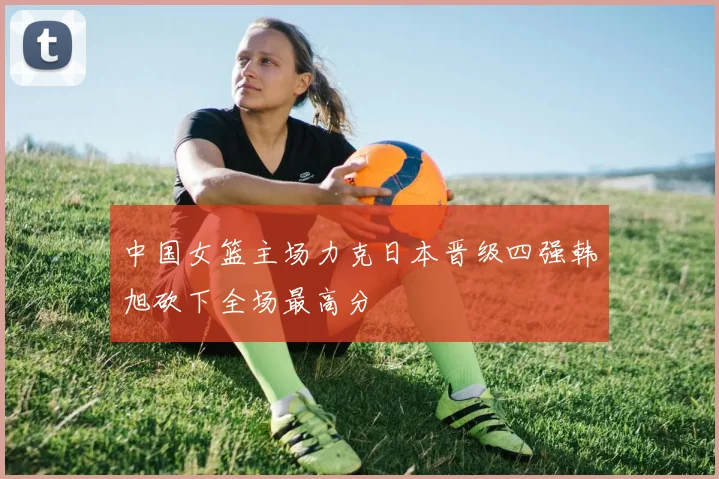 中国女篮主场力克日本晋级四强韩旭砍下全场最高分