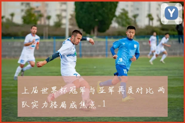 上届世界杯冠军与亚军再度对比 两队实力格局成焦点_1