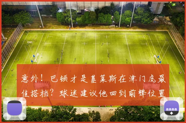 意外！巴顿才是基莱斯在津门虎最佳搭档？球迷建议他回到前锋位置