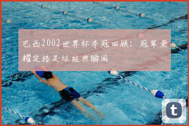 巴西2002世界杯夺冠回顾:冠军荣耀定格足坛经典瞬间