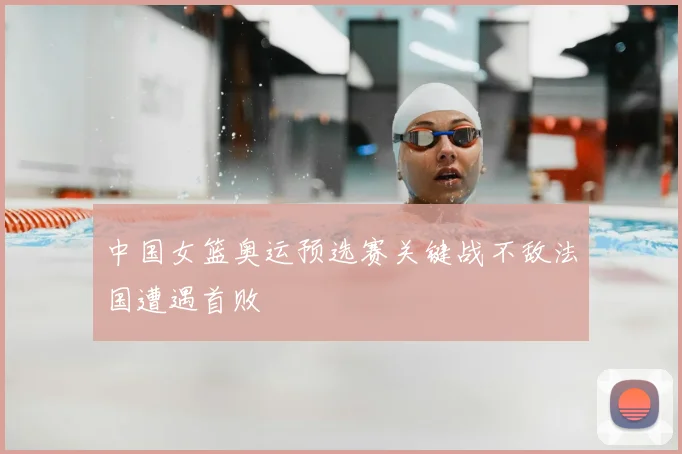 中国女篮奥运预选赛关键战不敌法国遭遇首败