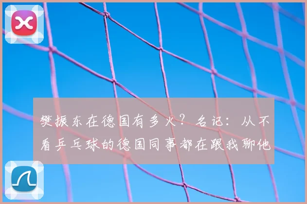 樊振东在德国有多火？名记：从不看乒乓球的德国同事都在跟我聊他
