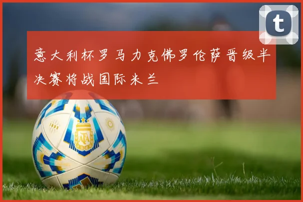 意大利杯罗马力克佛罗伦萨晋级半决赛将战国际米兰