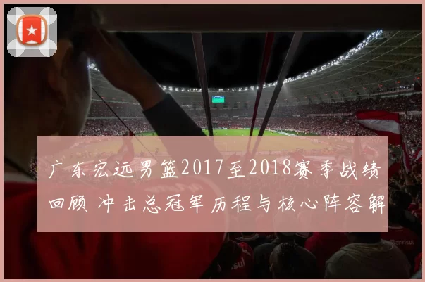广东宏远男篮2017至2018赛季战绩回顾 冲击总冠军历程与核心阵容解析
