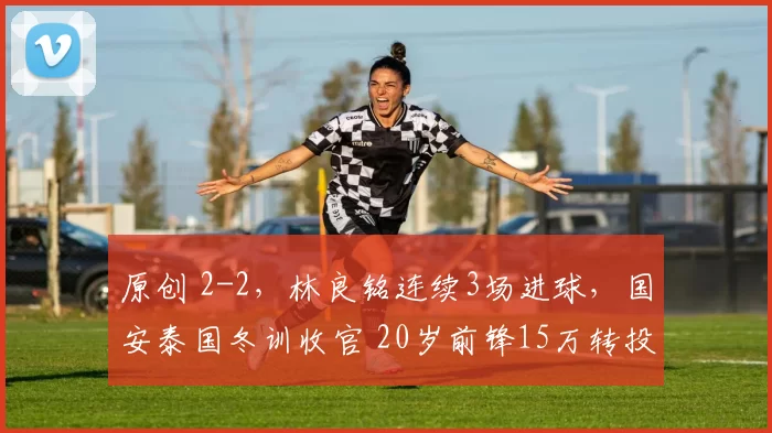 原创 2-2,林良铭连续3场进球,国安泰国冬训收官 20岁前锋15万转投陕西