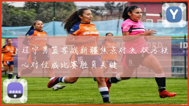 辽宁男篮客战新疆焦点对决 双方核心对位成比赛胜负关键