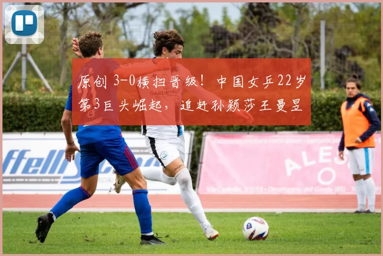 原创 3-0横扫晋级!中国女乒22岁第3巨头崛起,追赶孙颖莎王曼昱