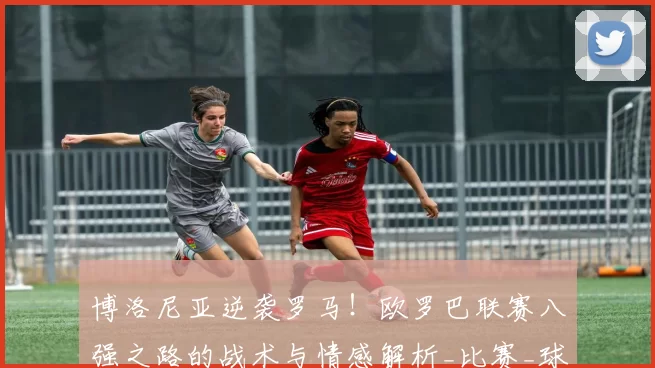 博洛尼亚逆袭罗马！欧罗巴联赛八强之路的战术与情感解析_比赛_球迷_乔纳森·罗