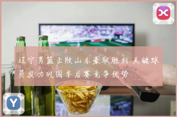 辽宁男篮击败山东豪取胜利 关键球员发力巩固季后赛竞争优势