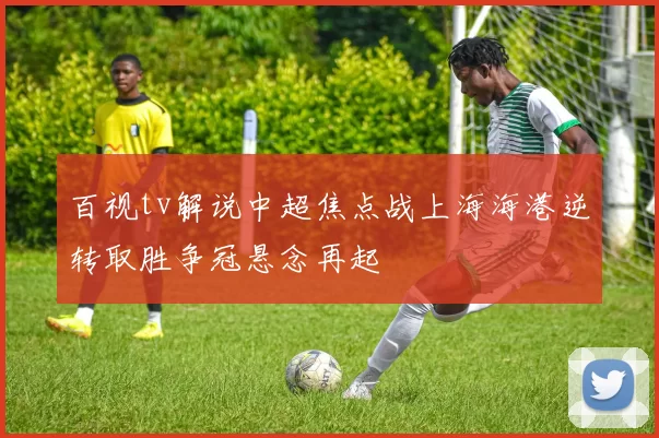 百视tv解说中超焦点战上海海港逆转取胜争冠悬念再起