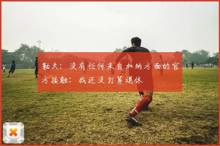 勒夫:没有任何来自加纳方面的官方接触;我还没打算退休