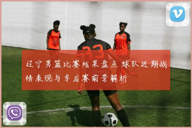 辽宁男篮比赛结果盘点 球队近期战绩表现与季后赛前景解析