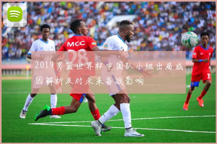 2019男篮世界杯中国队小组出局成因解析及对未来备战影响