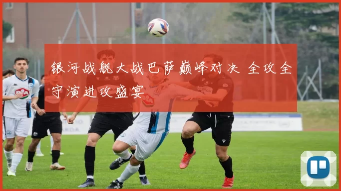 银河战舰大战巴萨巅峰对决 全攻全守演进攻盛宴