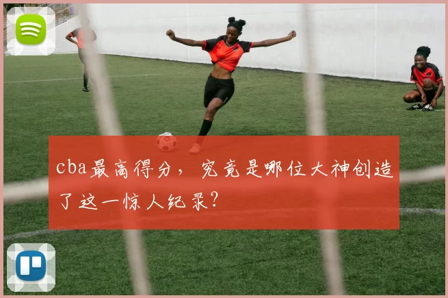 cba最高得分，究竟是哪位大神创造了这一惊人纪录？