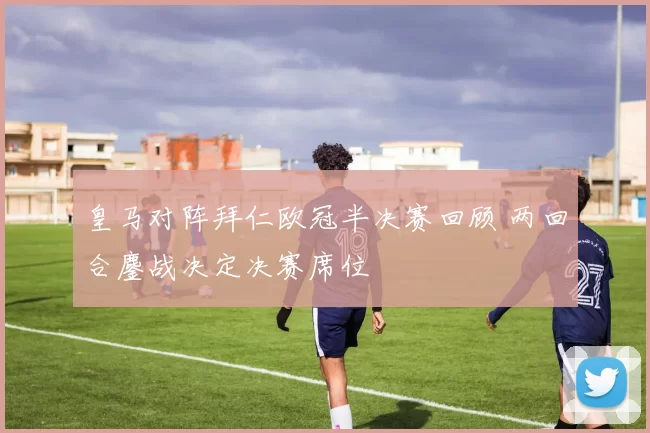 皇马对阵拜仁欧冠半决赛回顾 两回合鏖战决定决赛席位