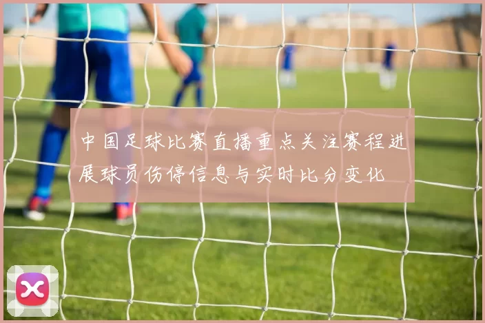 中国足球比赛直播重点关注赛程进展球员伤停信息与实时比分变化