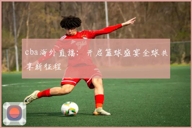 cba海外直播：开启篮球盛宴全球共享新征程
