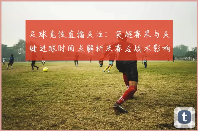 足球竞技直播关注:英超赛果与关键进球时间点解析及赛后战术影响