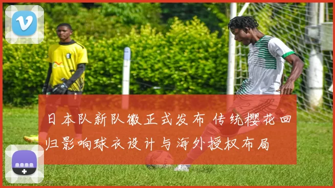 日本队新队徽正式发布 传统樱花回归影响球衣设计与海外授权布局