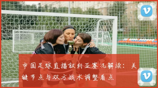 中国足球直播叙利亚赛况解读:关键节点与双方战术调整看点