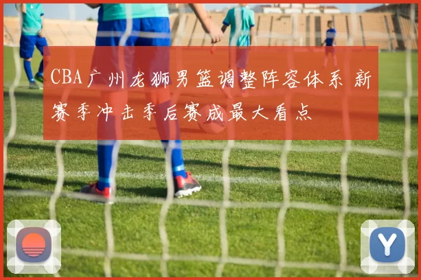 CBA广州龙狮男篮调整阵容体系 新赛季冲击季后赛成最大看点