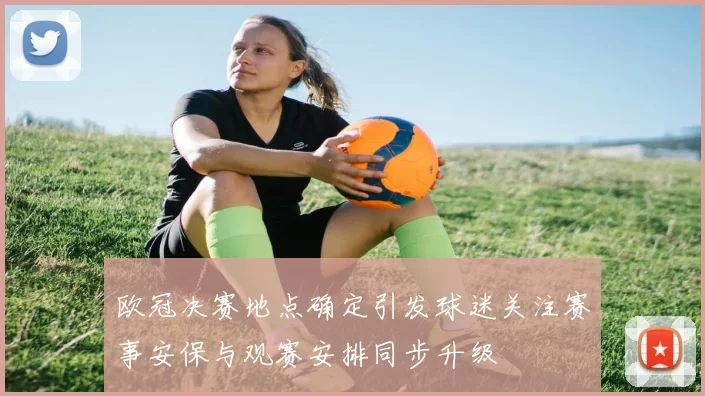 欧冠决赛地点确定引发球迷关注赛事安保与观赛安排同步升级