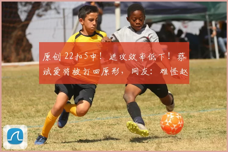原创 22扣5中！进攻效率低下！蔡斌爱将被打回原形，网友：难怪赵勇不用