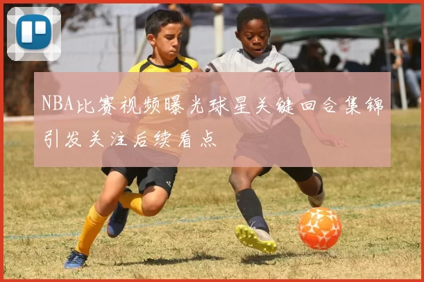 NBA比赛视频曝光球星关键回合集锦引发关注后续看点