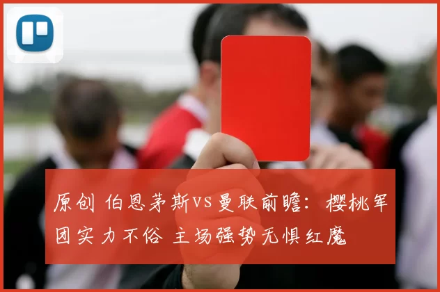 原创 伯恩茅斯vs曼联前瞻:樱桃军团实力不俗 主场强势无惧红魔