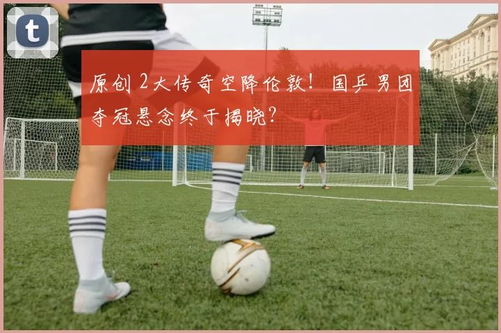 原创 2大传奇空降伦敦！国乒男团夺冠悬念终于揭晓？