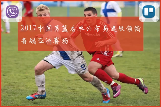 2017中国男篮名单公布易建联领衔备战亚洲赛场