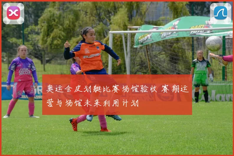 奥运会皮划艇比赛场馆验收 赛期运营与场馆未来利用计划