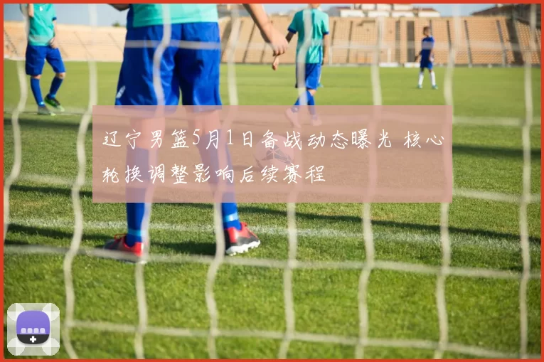 辽宁男篮5月1日备战动态曝光 核心轮换调整影响后续赛程