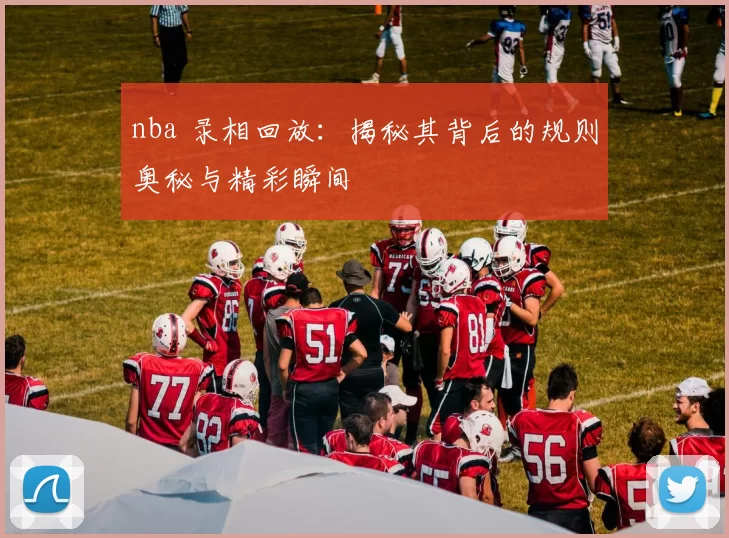 nba 录相回放:揭秘其背后的规则奥秘与精彩瞬间