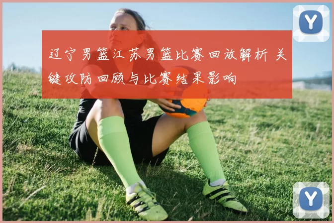 辽宁男篮江苏男篮比赛回放解析 关键攻防回顾与比赛结果影响